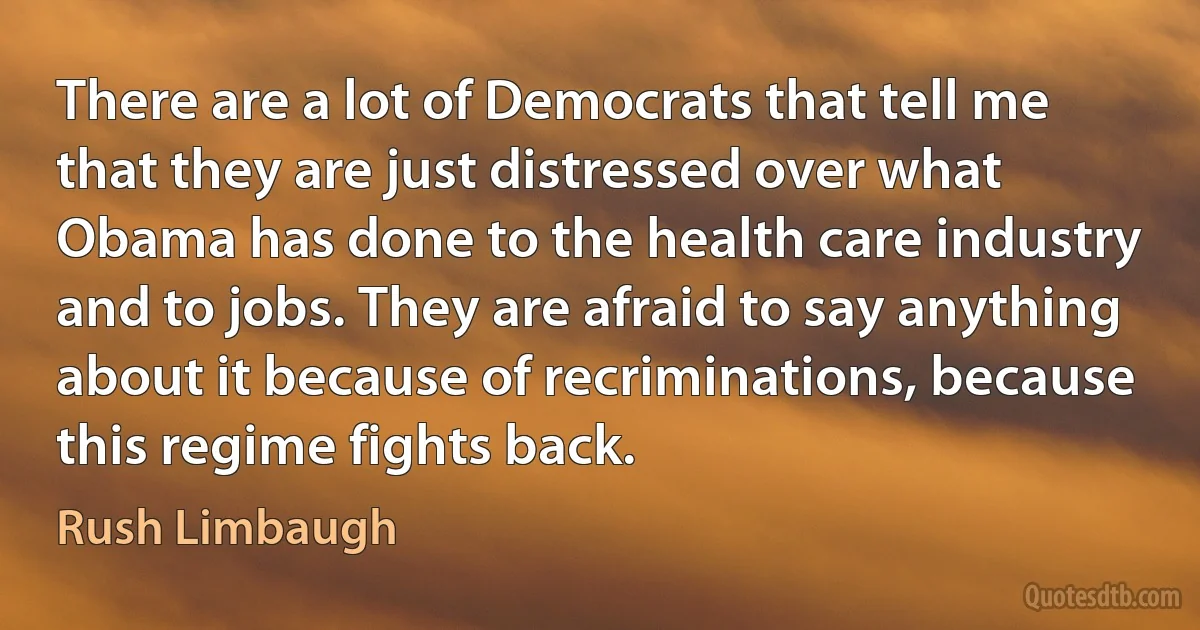 There are a lot of Democrats that tell me that they are just distressed over what Obama has done to the health care industry and to jobs. They are afraid to say anything about it because of recriminations, because this regime fights back. (Rush Limbaugh)