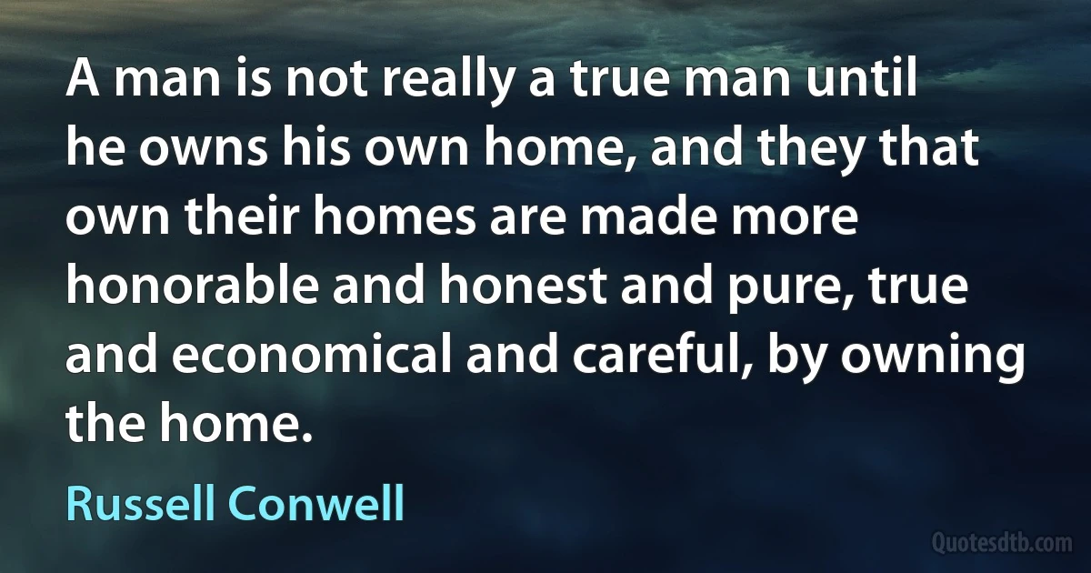 A man is not really a true man until he owns his own home, and they that own their homes are made more honorable and honest and pure, true and economical and careful, by owning the home. (Russell Conwell)