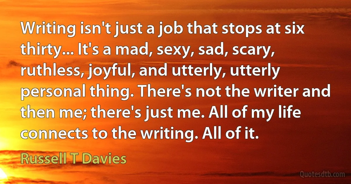 Writing isn't just a job that stops at six thirty... It's a mad, sexy, sad, scary, ruthless, joyful, and utterly, utterly personal thing. There's not the writer and then me; there's just me. All of my life connects to the writing. All of it. (Russell T Davies)