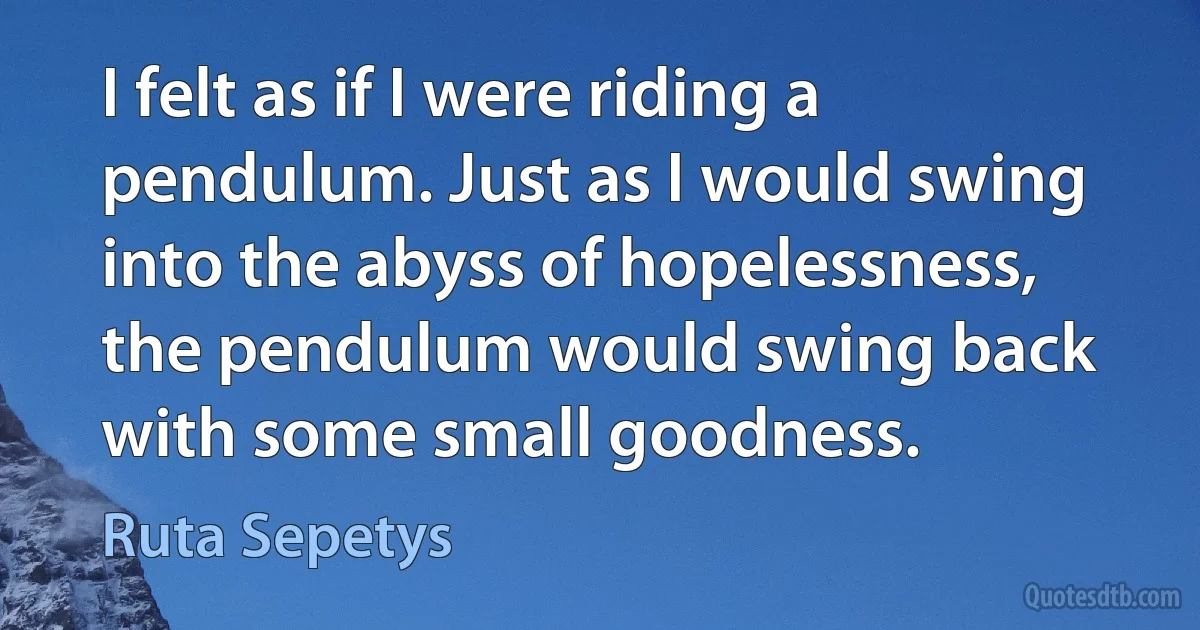 I felt as if I were riding a pendulum. Just as I would swing into the abyss of hopelessness, the pendulum would swing back with some small goodness. (Ruta Sepetys)