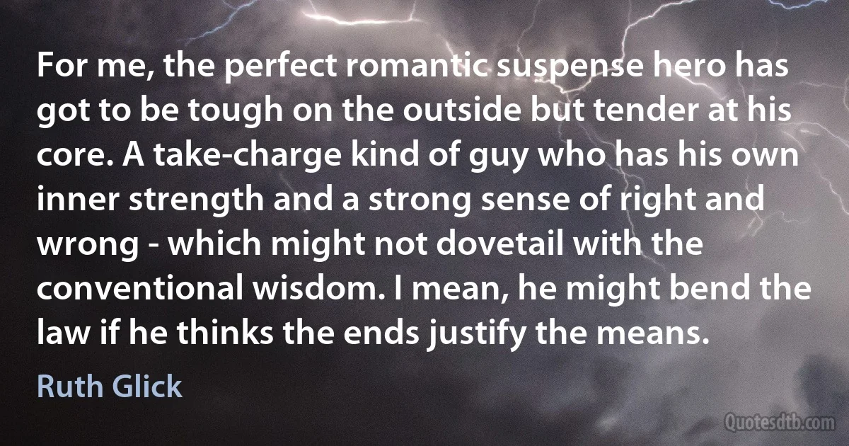 For me, the perfect romantic suspense hero has got to be tough on the outside but tender at his core. A take-charge kind of guy who has his own inner strength and a strong sense of right and wrong - which might not dovetail with the conventional wisdom. I mean, he might bend the law if he thinks the ends justify the means. (Ruth Glick)