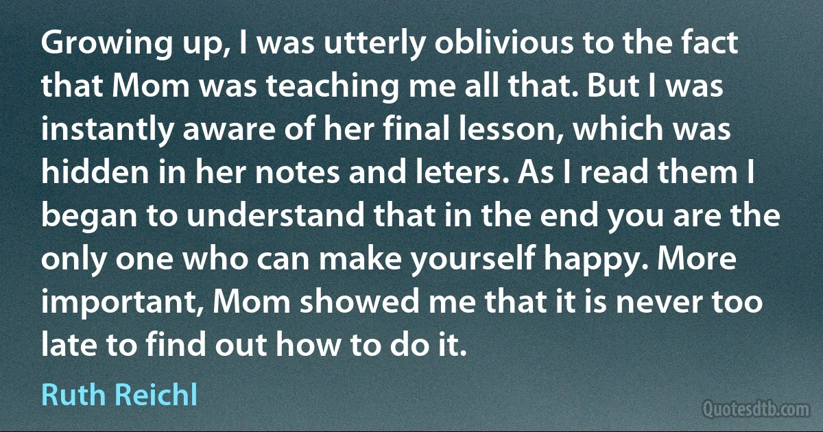 Growing up, I was utterly oblivious to the fact that Mom was teaching me all that. But I was instantly aware of her final lesson, which was hidden in her notes and leters. As I read them I began to understand that in the end you are the only one who can make yourself happy. More important, Mom showed me that it is never too late to find out how to do it. (Ruth Reichl)