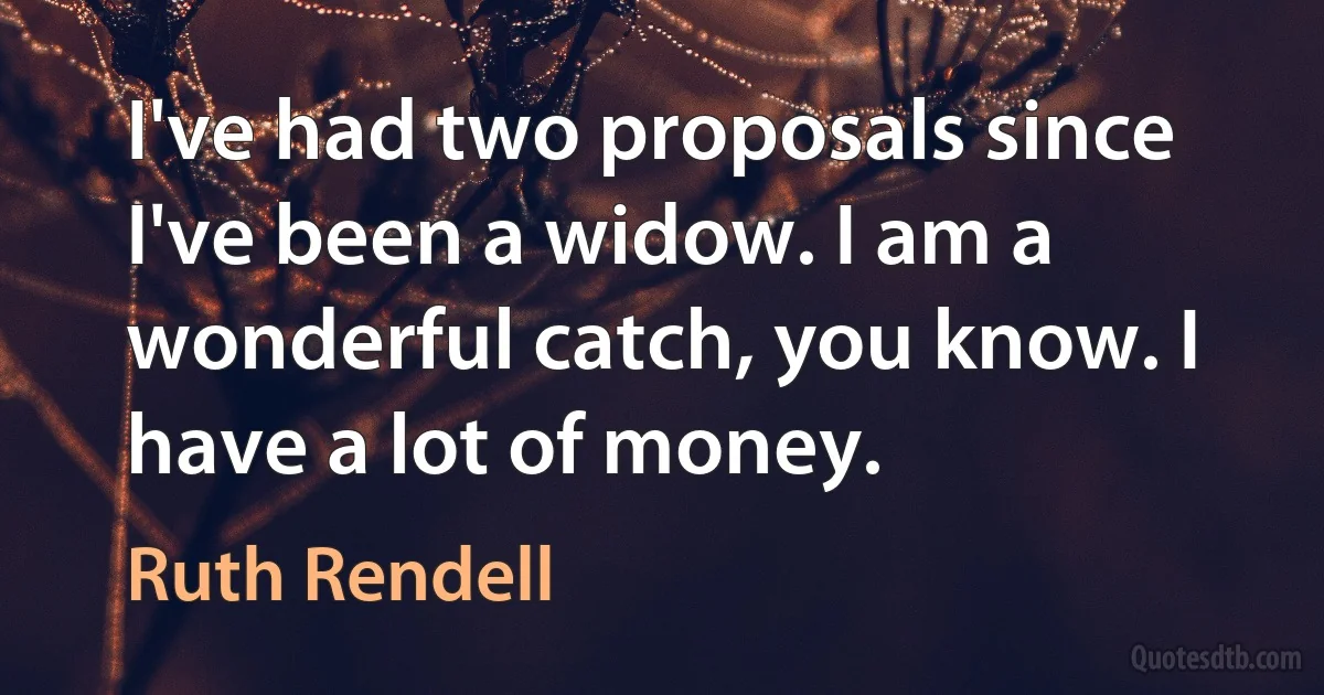 I've had two proposals since I've been a widow. I am a wonderful catch, you know. I have a lot of money. (Ruth Rendell)