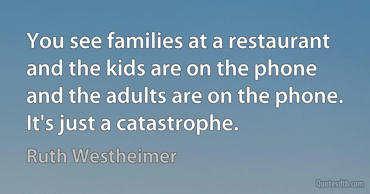 You see families at a restaurant and the kids are on the phone and the adults are on the phone. It's just a catastrophe. (Ruth Westheimer)