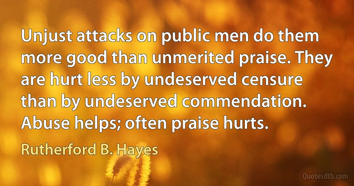 Unjust attacks on public men do them more good than unmerited praise. They are hurt less by undeserved censure than by undeserved commendation. Abuse helps; often praise hurts. (Rutherford B. Hayes)