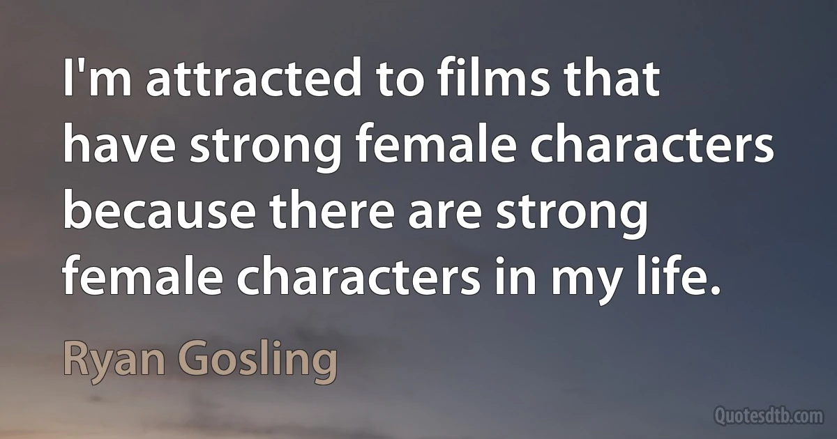 I'm attracted to films that have strong female characters because there are strong female characters in my life. (Ryan Gosling)