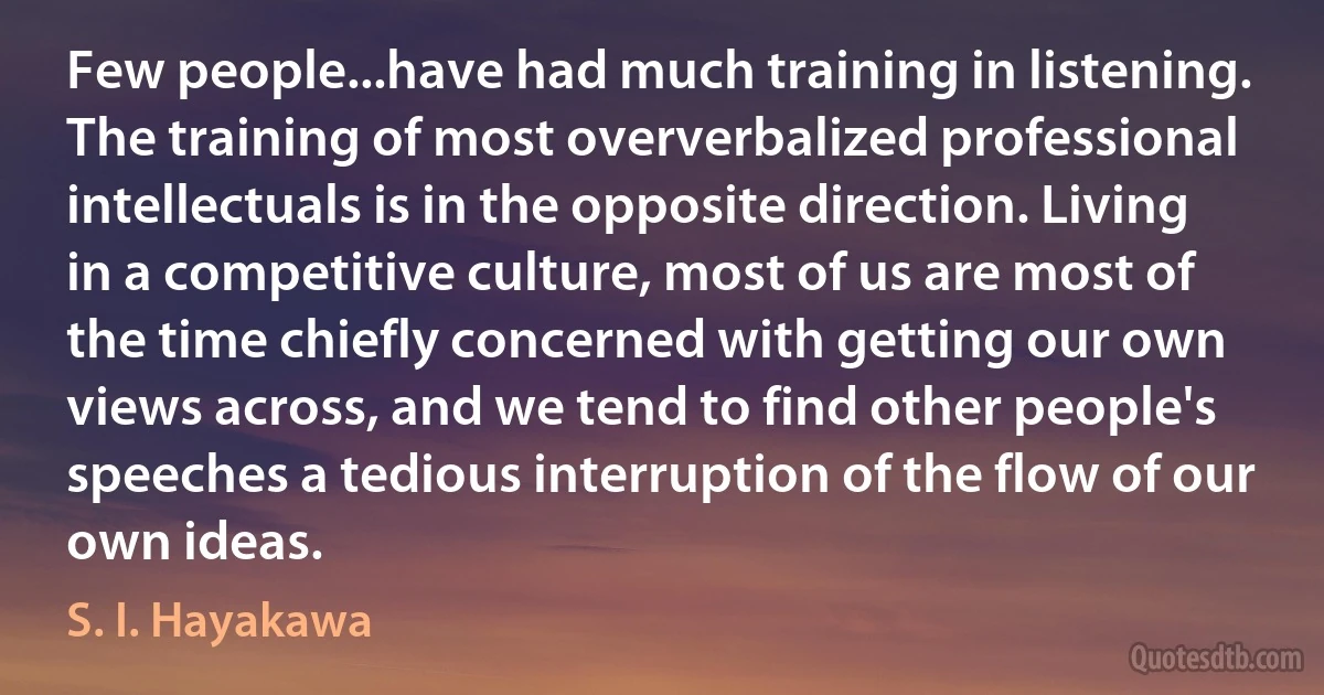 Few people...have had much training in listening. The training of most oververbalized professional intellectuals is in the opposite direction. Living in a competitive culture, most of us are most of the time chiefly concerned with getting our own views across, and we tend to find other people's speeches a tedious interruption of the flow of our own ideas. (S. I. Hayakawa)