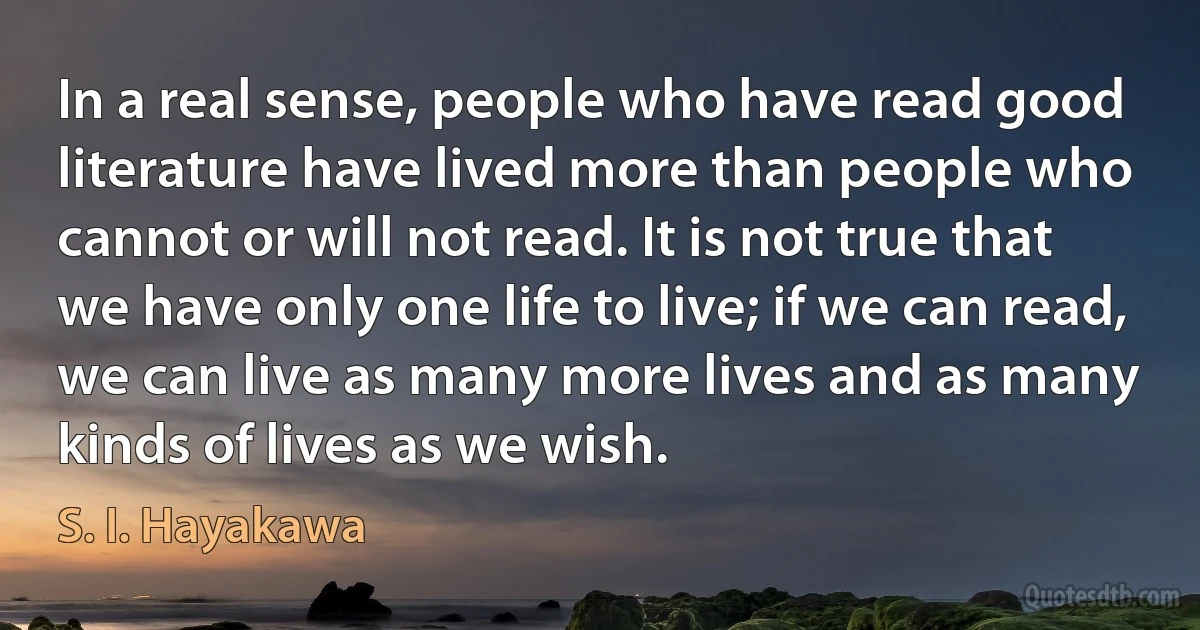 In a real sense, people who have read good literature have lived more than people who cannot or will not read. It is not true that we have only one life to live; if we can read, we can live as many more lives and as many kinds of lives as we wish. (S. I. Hayakawa)