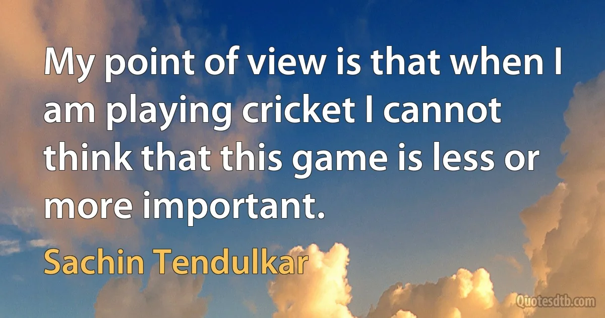 My point of view is that when I am playing cricket I cannot think that this game is less or more important. (Sachin Tendulkar)