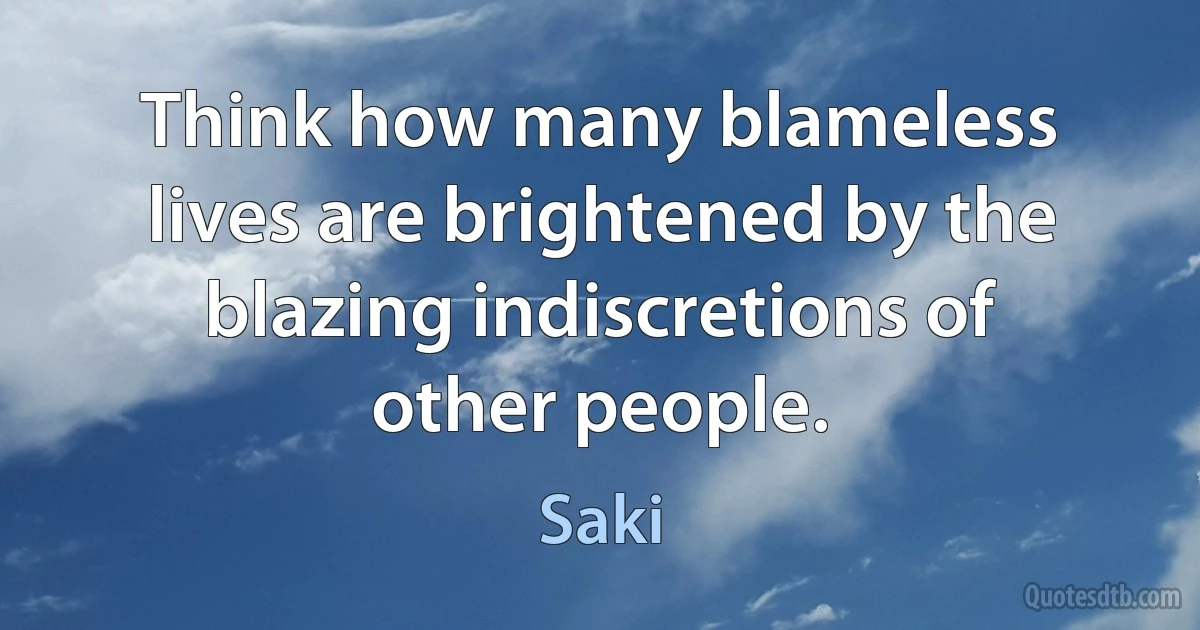 Think how many blameless lives are brightened by the blazing indiscretions of other people. (Saki)