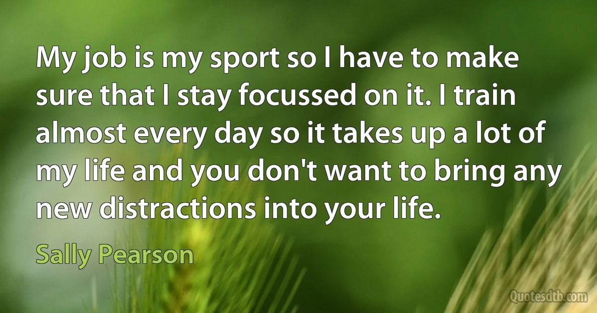 My job is my sport so I have to make sure that I stay focussed on it. I train almost every day so it takes up a lot of my life and you don't want to bring any new distractions into your life. (Sally Pearson)