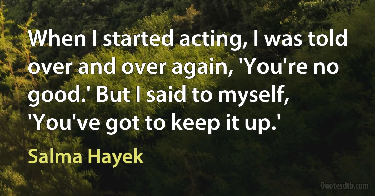 When I started acting, I was told over and over again, 'You're no good.' But I said to myself, 'You've got to keep it up.' (Salma Hayek)