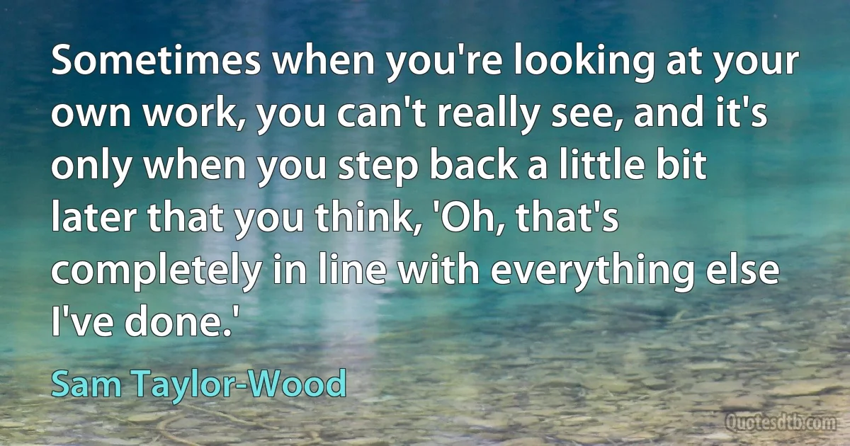 Sometimes when you're looking at your own work, you can't really see, and it's only when you step back a little bit later that you think, 'Oh, that's completely in line with everything else I've done.' (Sam Taylor-Wood)