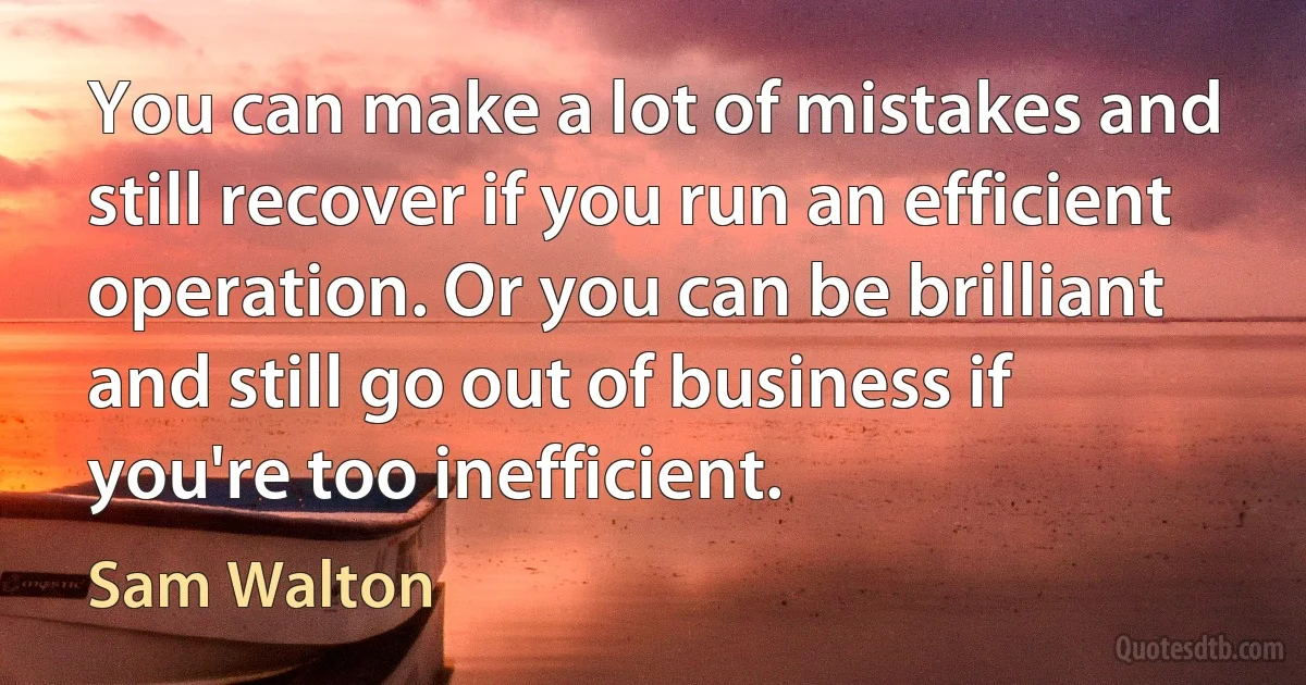 You can make a lot of mistakes and still recover if you run an efficient operation. Or you can be brilliant and still go out of business if you're too inefficient. (Sam Walton)