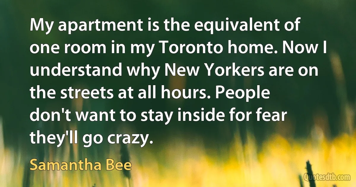 My apartment is the equivalent of one room in my Toronto home. Now I understand why New Yorkers are on the streets at all hours. People don't want to stay inside for fear they'll go crazy. (Samantha Bee)