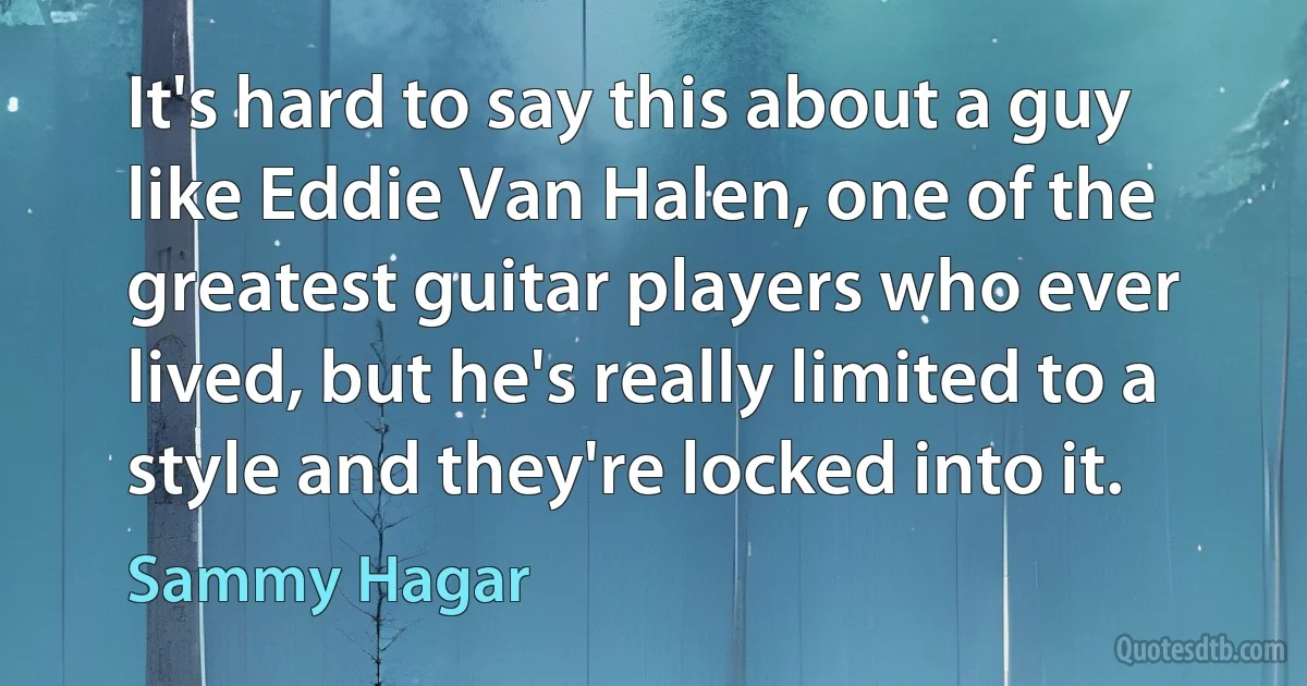 It's hard to say this about a guy like Eddie Van Halen, one of the greatest guitar players who ever lived, but he's really limited to a style and they're locked into it. (Sammy Hagar)