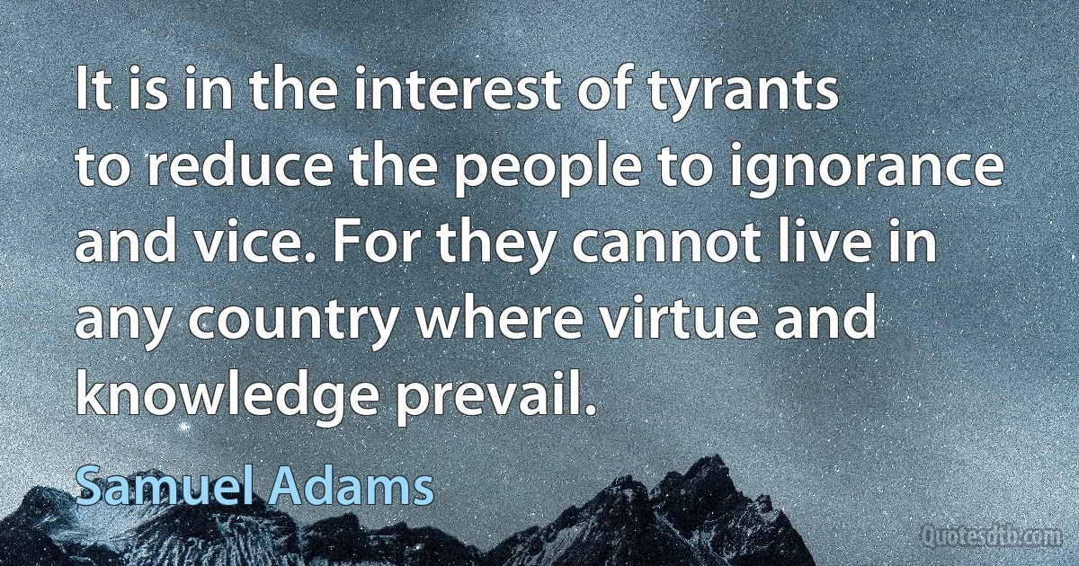 It is in the interest of tyrants to reduce the people to ignorance and vice. For they cannot live in any country where virtue and knowledge prevail. (Samuel Adams)