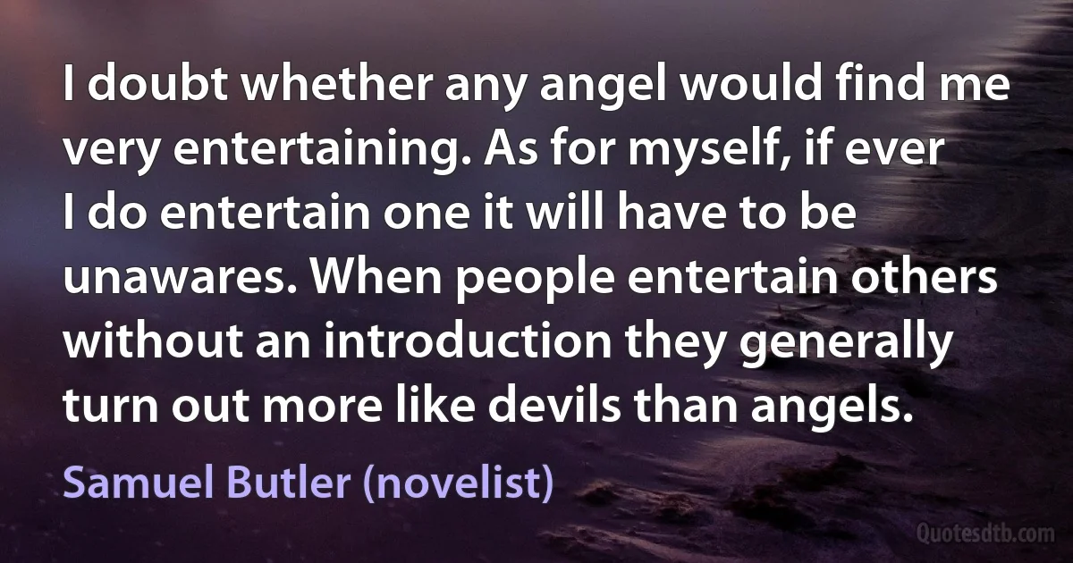 I doubt whether any angel would find me very entertaining. As for myself, if ever I do entertain one it will have to be unawares. When people entertain others without an introduction they generally turn out more like devils than angels. (Samuel Butler (novelist))