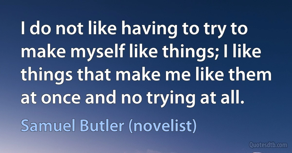 I do not like having to try to make myself like things; I like things that make me like them at once and no trying at all. (Samuel Butler (novelist))