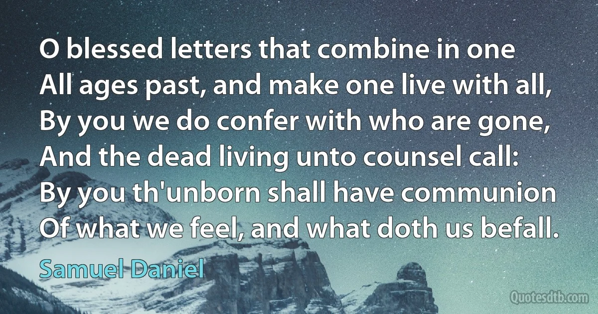 O blessed letters that combine in one
All ages past, and make one live with all,
By you we do confer with who are gone,
And the dead living unto counsel call:
By you th'unborn shall have communion
Of what we feel, and what doth us befall. (Samuel Daniel)