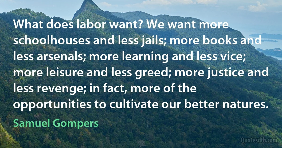 What does labor want? We want more schoolhouses and less jails; more books and less arsenals; more learning and less vice; more leisure and less greed; more justice and less revenge; in fact, more of the opportunities to cultivate our better natures. (Samuel Gompers)