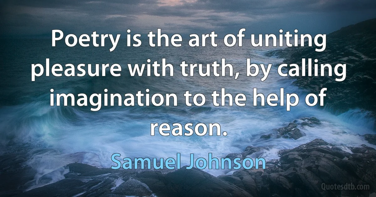 Poetry is the art of uniting pleasure with truth, by calling imagination to the help of reason. (Samuel Johnson)