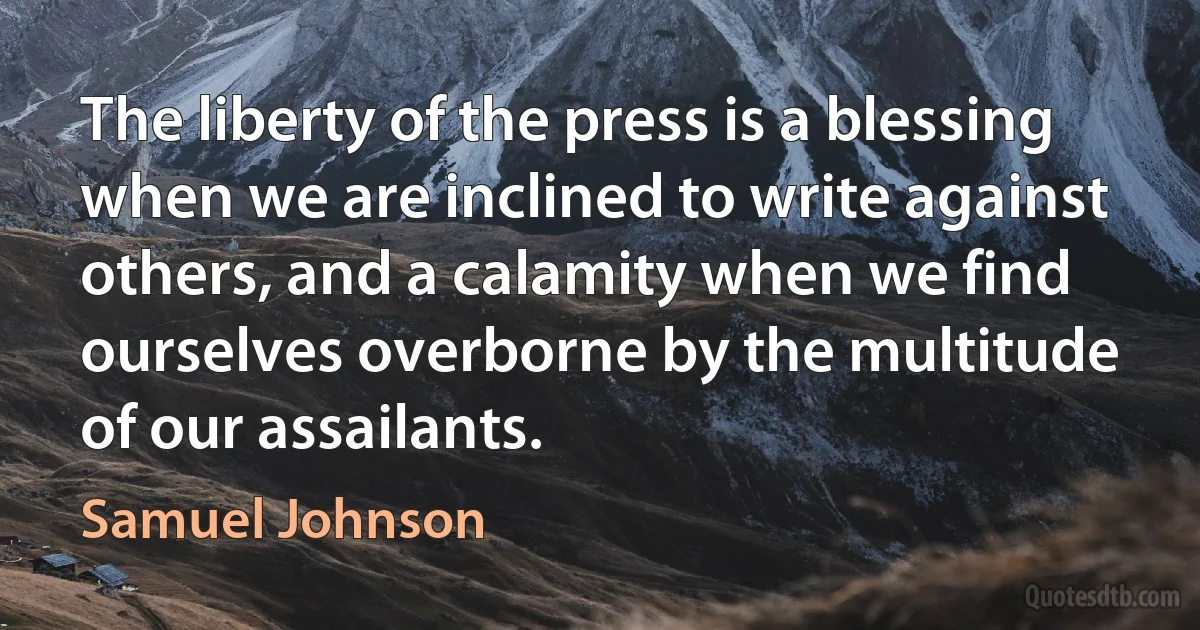 The liberty of the press is a blessing when we are inclined to write against others, and a calamity when we find ourselves overborne by the multitude of our assailants. (Samuel Johnson)