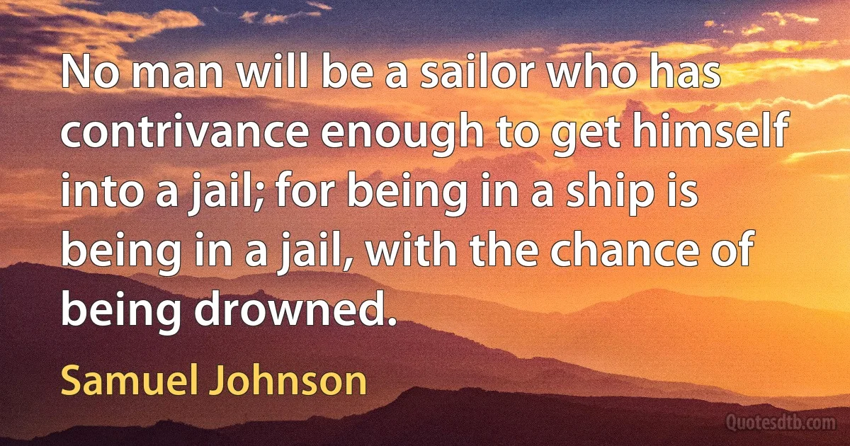 No man will be a sailor who has contrivance enough to get himself into a jail; for being in a ship is being in a jail, with the chance of being drowned. (Samuel Johnson)