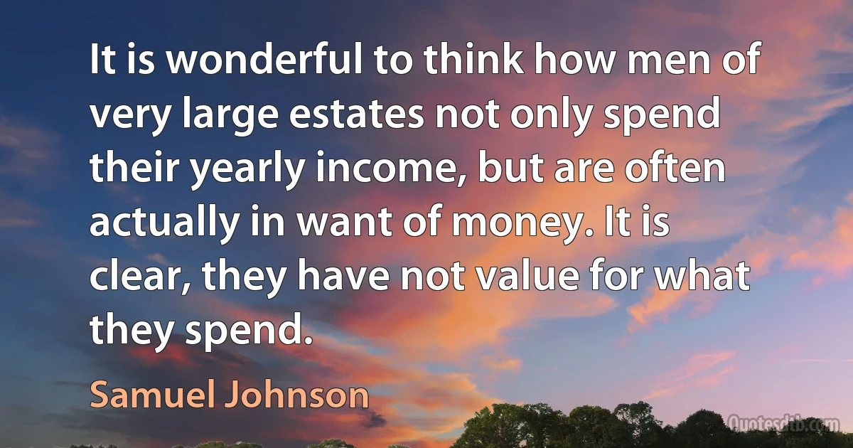 It is wonderful to think how men of very large estates not only spend their yearly income, but are often actually in want of money. It is clear, they have not value for what they spend. (Samuel Johnson)