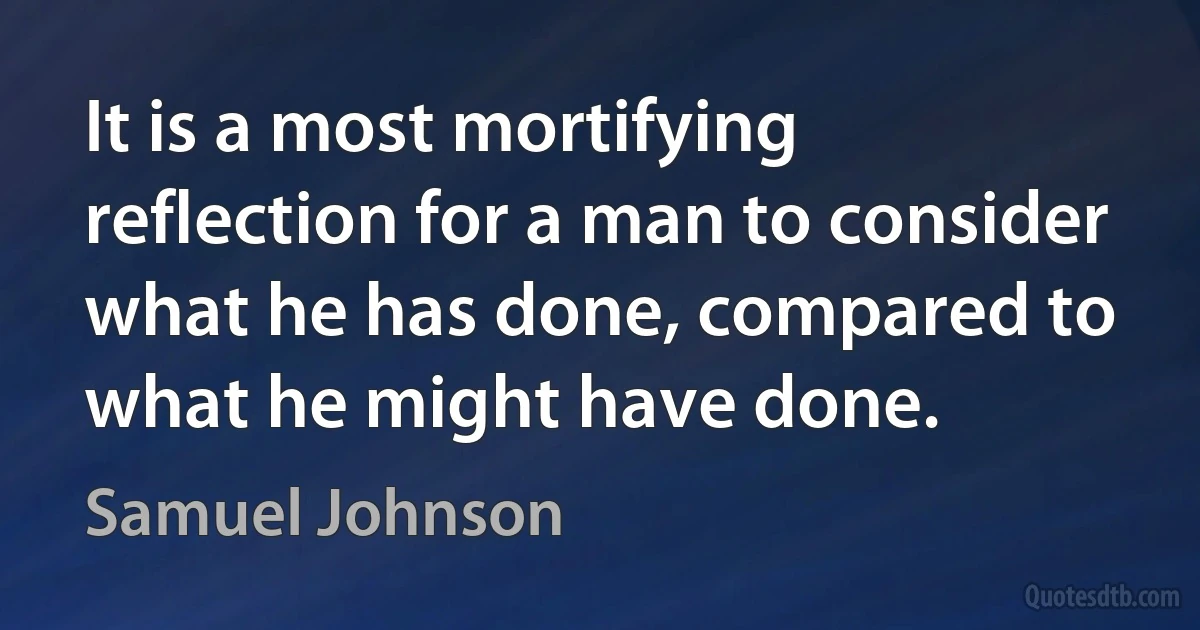 It is a most mortifying reflection for a man to consider what he has done, compared to what he might have done. (Samuel Johnson)