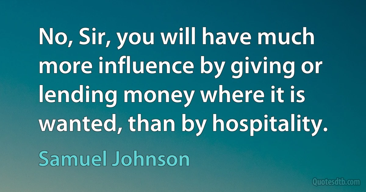 No, Sir, you will have much more influence by giving or lending money where it is wanted, than by hospitality. (Samuel Johnson)