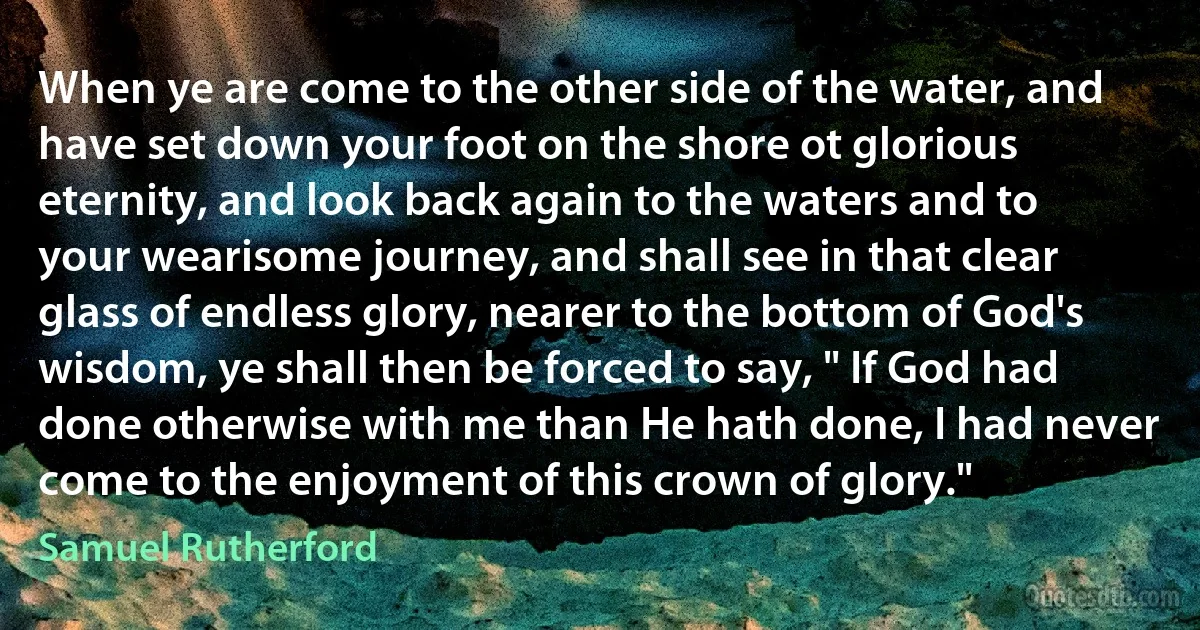 When ye are come to the other side of the water, and have set down your foot on the shore ot glorious eternity, and look back again to the waters and to your wearisome journey, and shall see in that clear glass of endless glory, nearer to the bottom of God's wisdom, ye shall then be forced to say, " If God had done otherwise with me than He hath done, I had never come to the enjoyment of this crown of glory." (Samuel Rutherford)