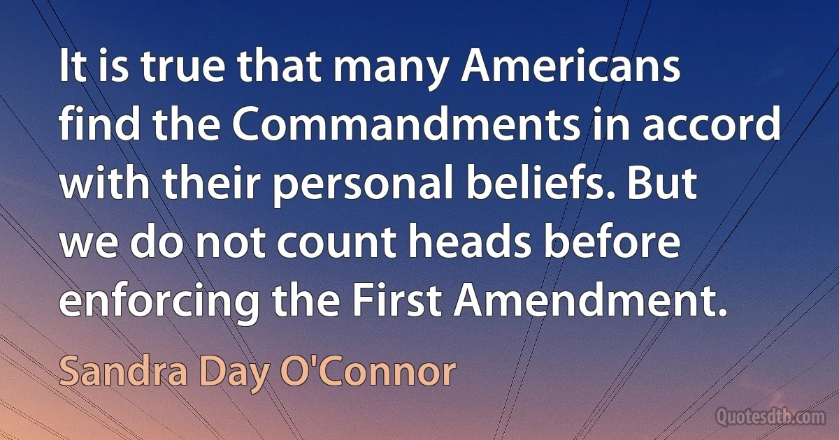 It is true that many Americans find the Commandments in accord with their personal beliefs. But we do not count heads before enforcing the First Amendment. (Sandra Day O'Connor)