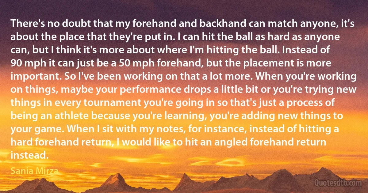 There's no doubt that my forehand and backhand can match anyone, it's about the place that they're put in. I can hit the ball as hard as anyone can, but I think it's more about where I'm hitting the ball. Instead of 90 mph it can just be a 50 mph forehand, but the placement is more important. So I've been working on that a lot more. When you're working on things, maybe your performance drops a little bit or you're trying new things in every tournament you're going in so that's just a process of being an athlete because you're learning, you're adding new things to your game. When I sit with my notes, for instance, instead of hitting a hard forehand return, I would like to hit an angled forehand return instead. (Sania Mirza)