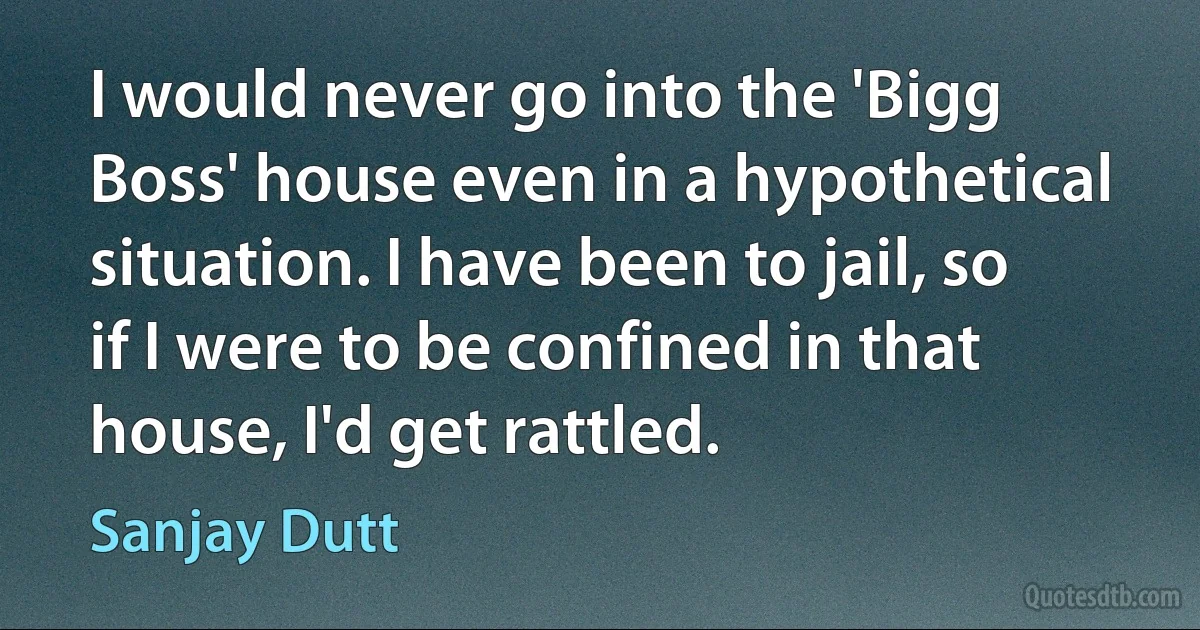 I would never go into the 'Bigg Boss' house even in a hypothetical situation. I have been to jail, so if I were to be confined in that house, I'd get rattled. (Sanjay Dutt)