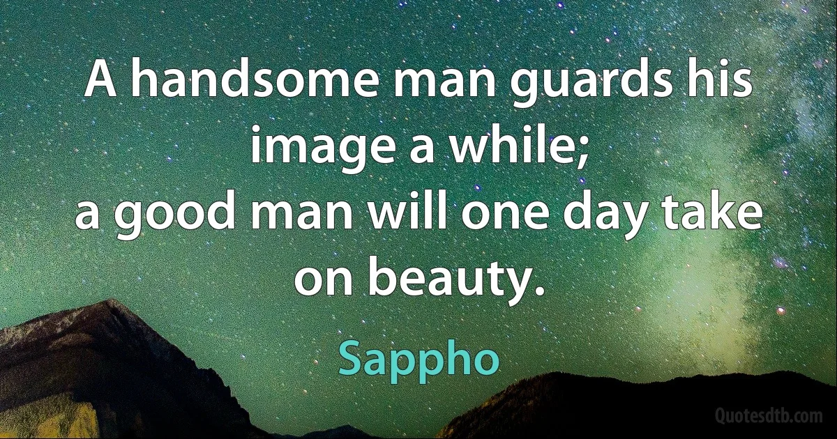 A handsome man guards his image a while;
a good man will one day take on beauty. (Sappho)