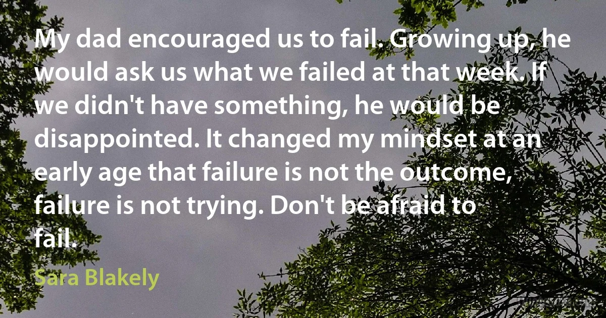 My dad encouraged us to fail. Growing up, he would ask us what we failed at that week. If we didn't have something, he would be disappointed. It changed my mindset at an early age that failure is not the outcome, failure is not trying. Don't be afraid to fail. (Sara Blakely)