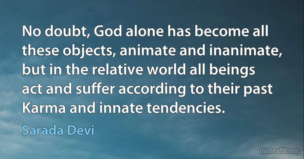 No doubt, God alone has become all these objects, animate and inanimate, but in the relative world all beings act and suffer according to their past Karma and innate tendencies. (Sarada Devi)