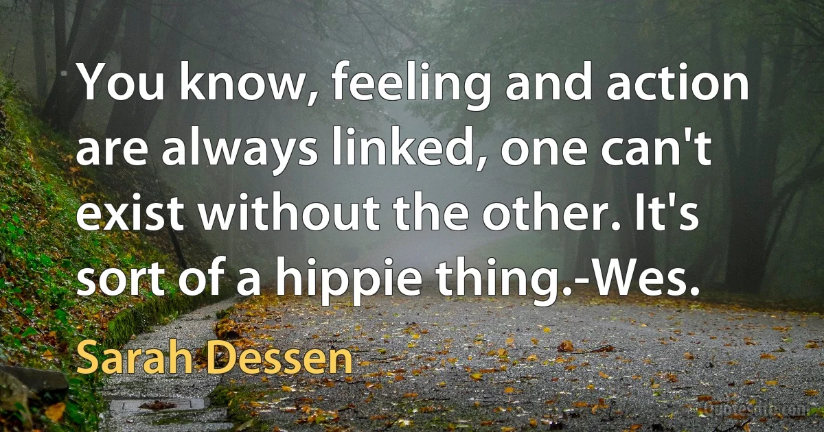 You know, feeling and action are always linked, one can't exist without the other. It's sort of a hippie thing.-Wes. (Sarah Dessen)