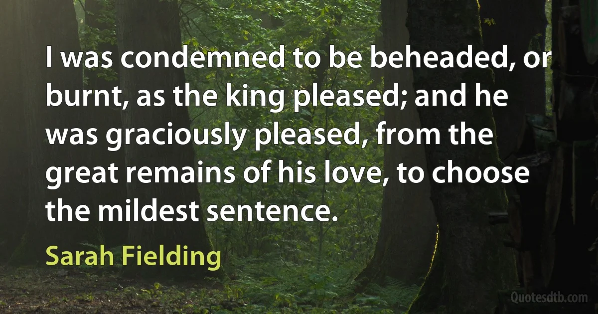 I was condemned to be beheaded, or burnt, as the king pleased; and he was graciously pleased, from the great remains of his love, to choose the mildest sentence. (Sarah Fielding)