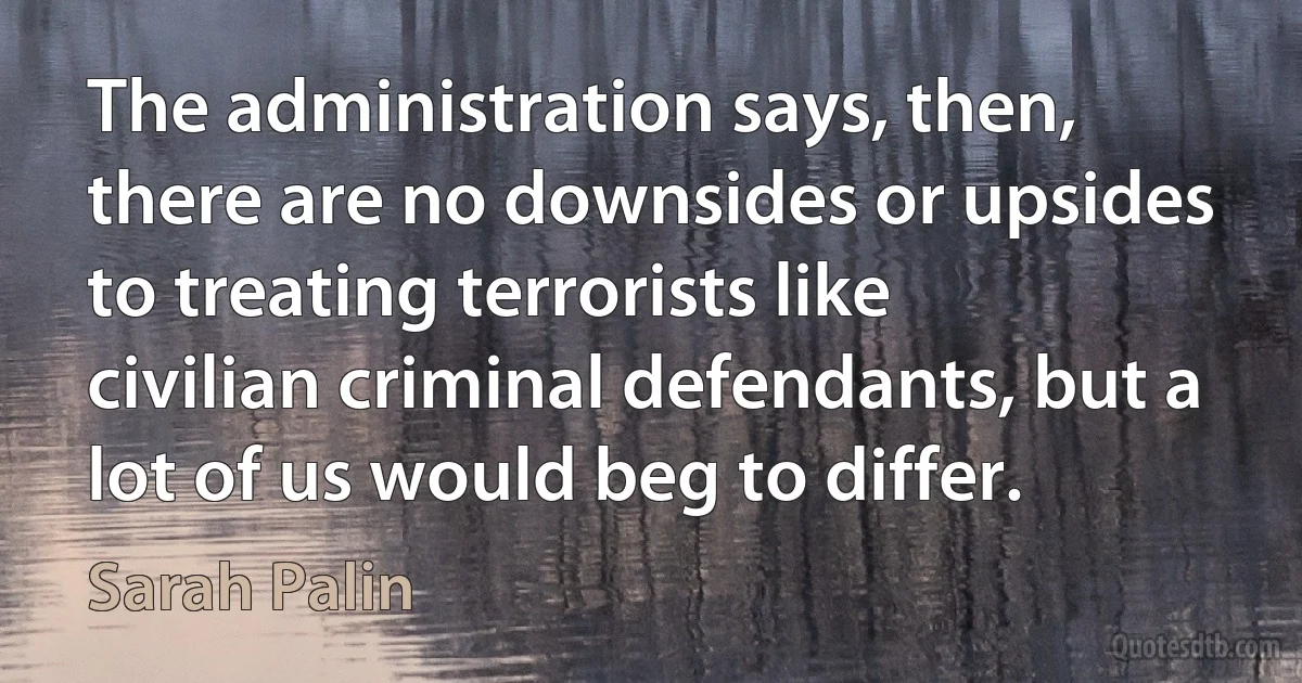 The administration says, then, there are no downsides or upsides to treating terrorists like civilian criminal defendants, but a lot of us would beg to differ. (Sarah Palin)