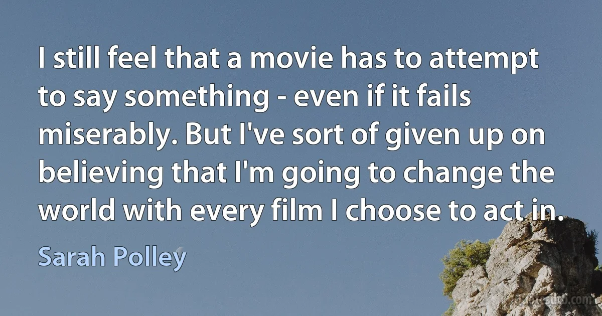 I still feel that a movie has to attempt to say something - even if it fails miserably. But I've sort of given up on believing that I'm going to change the world with every film I choose to act in. (Sarah Polley)