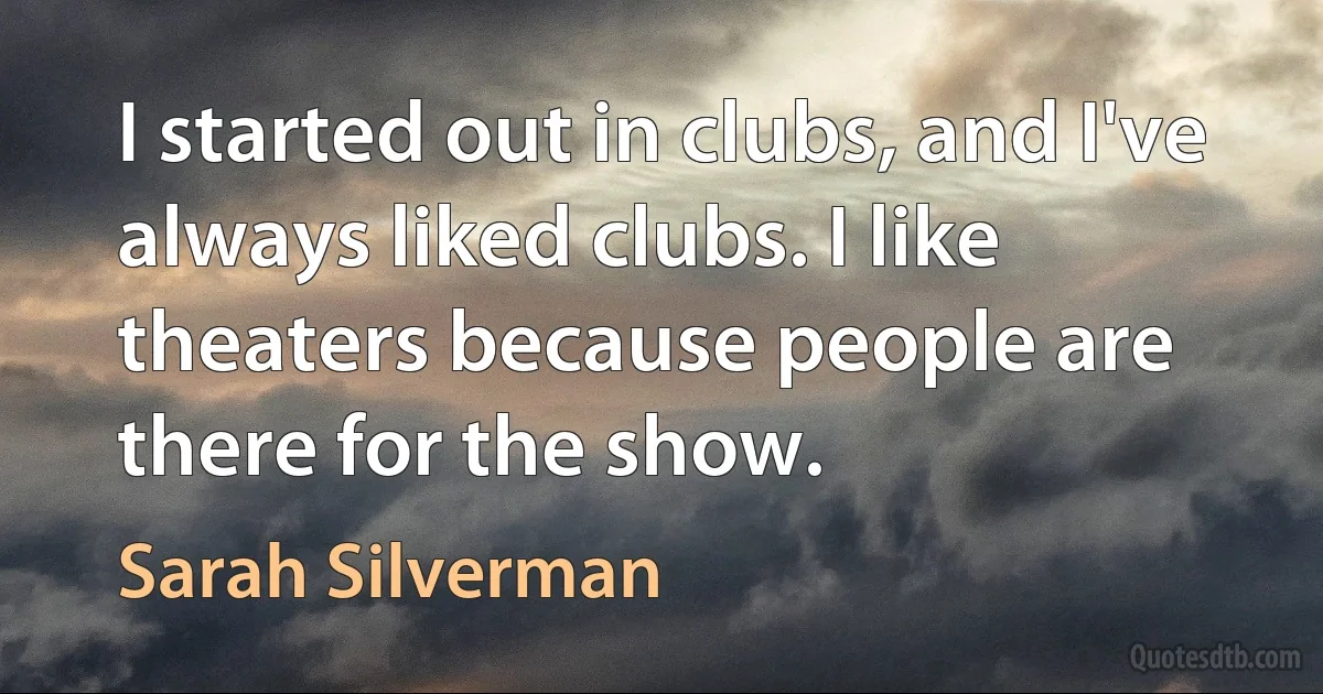 I started out in clubs, and I've always liked clubs. I like theaters because people are there for the show. (Sarah Silverman)