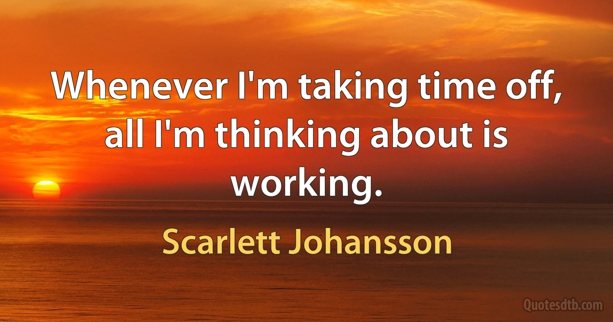 Whenever I'm taking time off, all I'm thinking about is working. (Scarlett Johansson)