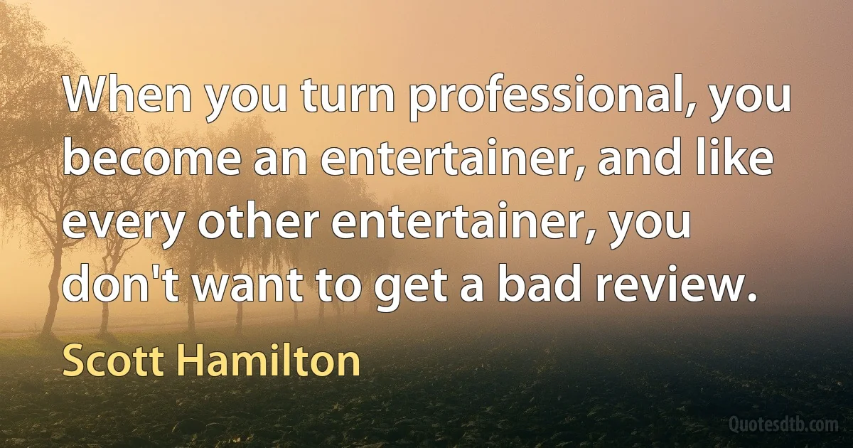 When you turn professional, you become an entertainer, and like every other entertainer, you don't want to get a bad review. (Scott Hamilton)