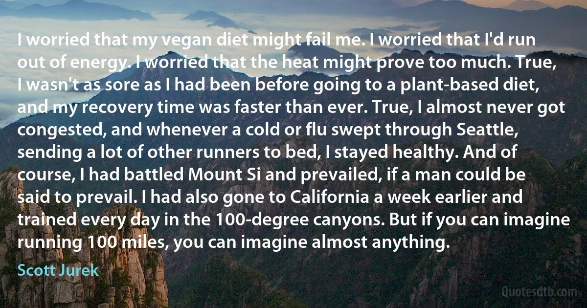 I worried that my vegan diet might fail me. I worried that I'd run out of energy. I worried that the heat might prove too much. True, I wasn't as sore as I had been before going to a plant-based diet, and my recovery time was faster than ever. True, I almost never got congested, and whenever a cold or flu swept through Seattle, sending a lot of other runners to bed, I stayed healthy. And of course, I had battled Mount Si and prevailed, if a man could be said to prevail. I had also gone to California a week earlier and trained every day in the 100-degree canyons. But if you can imagine running 100 miles, you can imagine almost anything. (Scott Jurek)