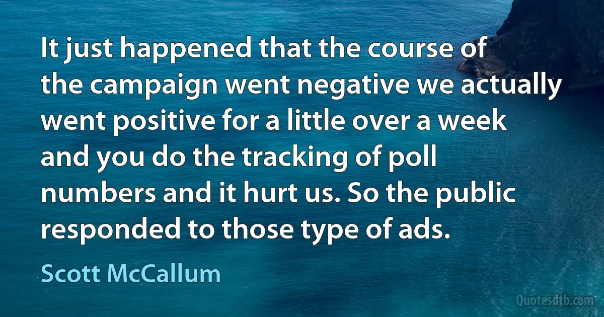 It just happened that the course of the campaign went negative we actually went positive for a little over a week and you do the tracking of poll numbers and it hurt us. So the public responded to those type of ads. (Scott McCallum)