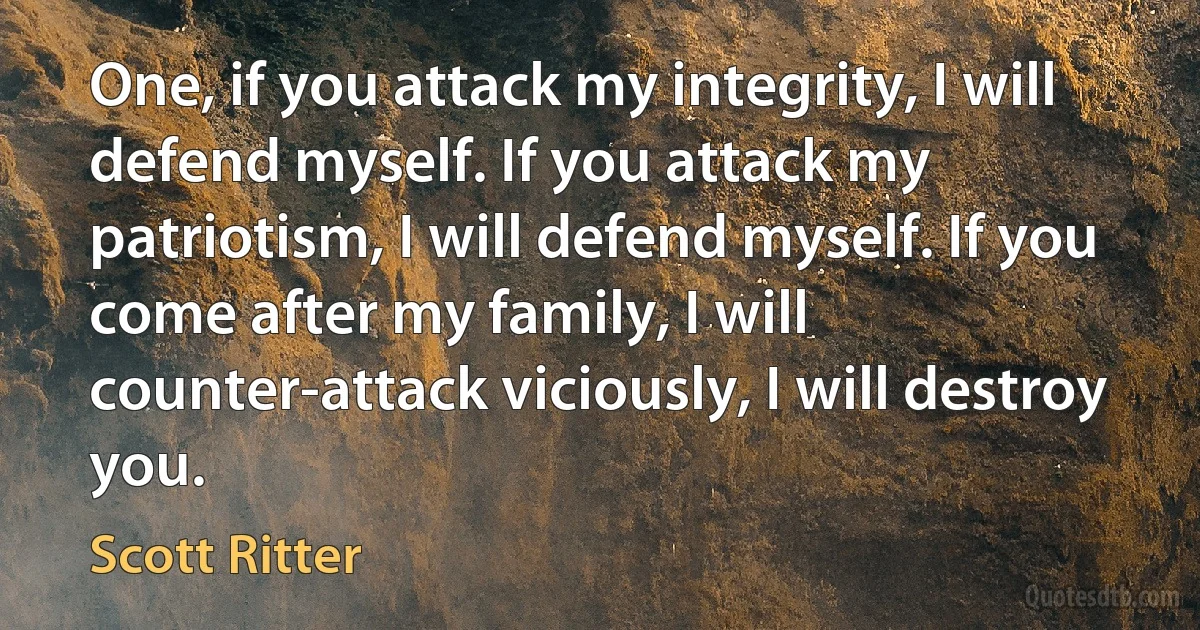 One, if you attack my integrity, I will defend myself. If you attack my patriotism, I will defend myself. If you come after my family, I will counter-attack viciously, I will destroy you. (Scott Ritter)