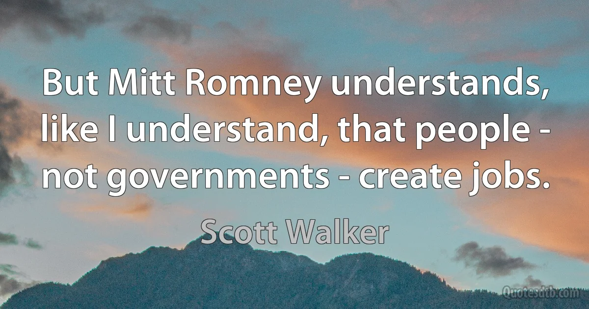 But Mitt Romney understands, like I understand, that people - not governments - create jobs. (Scott Walker)