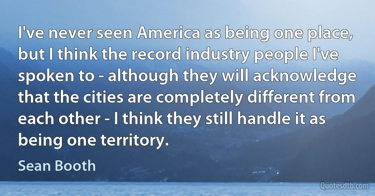 I've never seen America as being one place, but I think the record industry people I've spoken to - although they will acknowledge that the cities are completely different from each other - I think they still handle it as being one territory. (Sean Booth)